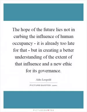 The hope of the future lies not in curbing the influence of human occupancy - it is already too late for that - but in creating a better understanding of the extent of that influence and a new ethic for its governance Picture Quote #1