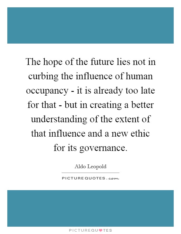 The hope of the future lies not in curbing the influence of human occupancy - it is already too late for that - but in creating a better understanding of the extent of that influence and a new ethic for its governance. Picture Quote #1