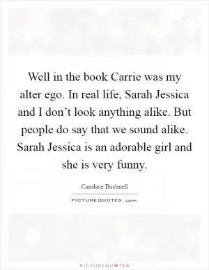Well in the book Carrie was my alter ego. In real life, Sarah Jessica and I don’t look anything alike. But people do say that we sound alike. Sarah Jessica is an adorable girl and she is very funny Picture Quote #1