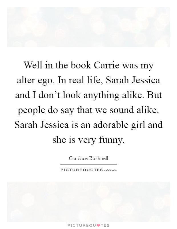 Well in the book Carrie was my alter ego. In real life, Sarah Jessica and I don't look anything alike. But people do say that we sound alike. Sarah Jessica is an adorable girl and she is very funny. Picture Quote #1