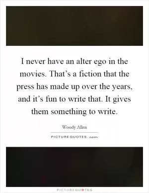 I never have an alter ego in the movies. That’s a fiction that the press has made up over the years, and it’s fun to write that. It gives them something to write Picture Quote #1