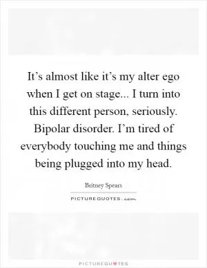 It’s almost like it’s my alter ego when I get on stage... I turn into this different person, seriously. Bipolar disorder. I’m tired of everybody touching me and things being plugged into my head Picture Quote #1