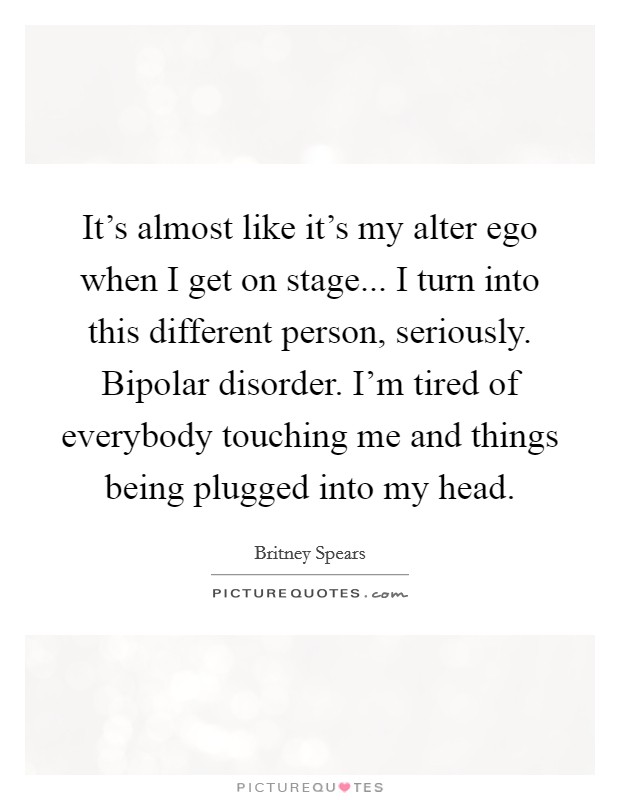 It's almost like it's my alter ego when I get on stage... I turn into this different person, seriously. Bipolar disorder. I'm tired of everybody touching me and things being plugged into my head. Picture Quote #1