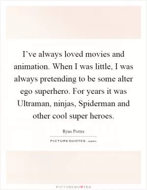 I’ve always loved movies and animation. When I was little, I was always pretending to be some alter ego superhero. For years it was Ultraman, ninjas, Spiderman and other cool super heroes Picture Quote #1