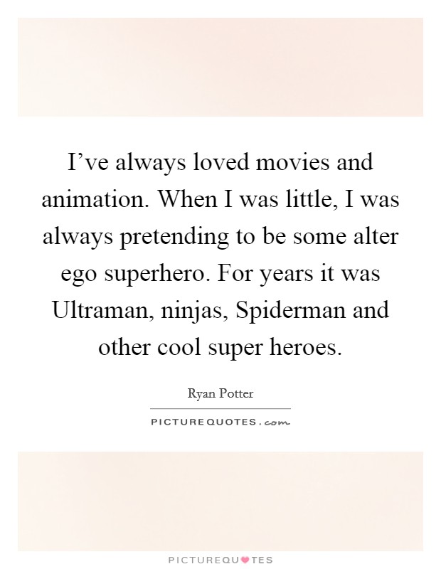 I've always loved movies and animation. When I was little, I was always pretending to be some alter ego superhero. For years it was Ultraman, ninjas, Spiderman and other cool super heroes. Picture Quote #1