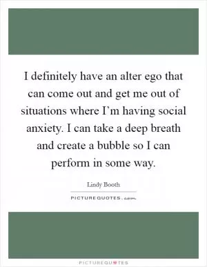 I definitely have an alter ego that can come out and get me out of situations where I’m having social anxiety. I can take a deep breath and create a bubble so I can perform in some way Picture Quote #1