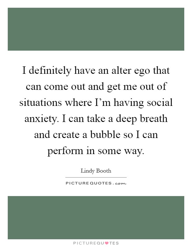 I definitely have an alter ego that can come out and get me out of situations where I'm having social anxiety. I can take a deep breath and create a bubble so I can perform in some way. Picture Quote #1