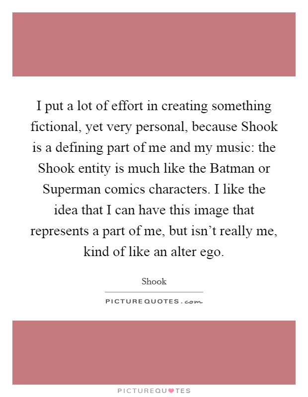 I put a lot of effort in creating something fictional, yet very personal, because Shook is a defining part of me and my music: the Shook entity is much like the Batman or Superman comics characters. I like the idea that I can have this image that represents a part of me, but isn't really me, kind of like an alter ego. Picture Quote #1