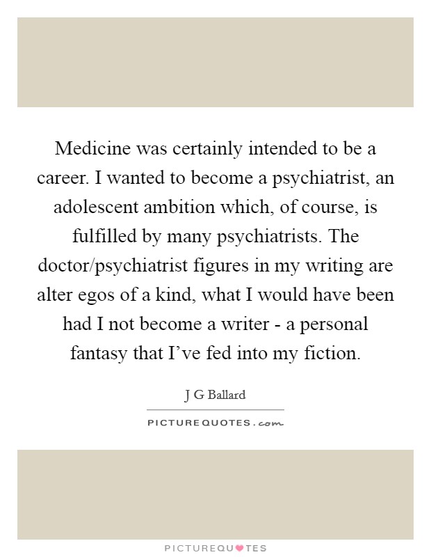 Medicine was certainly intended to be a career. I wanted to become a psychiatrist, an adolescent ambition which, of course, is fulfilled by many psychiatrists. The doctor/psychiatrist figures in my writing are alter egos of a kind, what I would have been had I not become a writer - a personal fantasy that I've fed into my fiction. Picture Quote #1