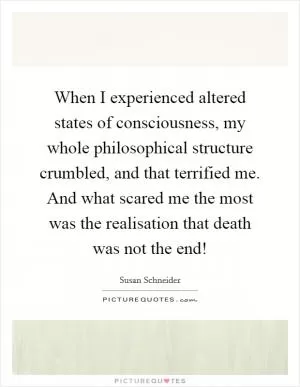 When I experienced altered states of consciousness, my whole philosophical structure crumbled, and that terrified me. And what scared me the most was the realisation that death was not the end! Picture Quote #1