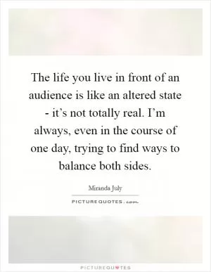 The life you live in front of an audience is like an altered state - it’s not totally real. I’m always, even in the course of one day, trying to find ways to balance both sides Picture Quote #1