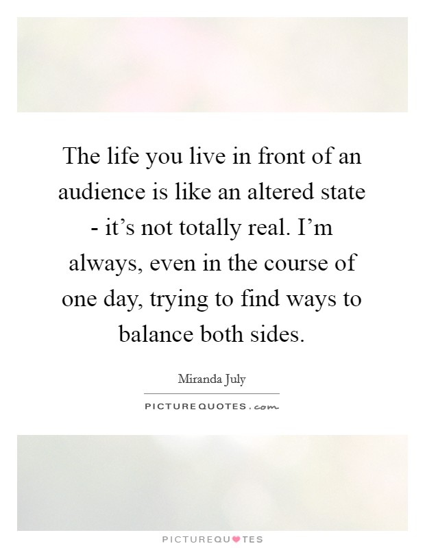 The life you live in front of an audience is like an altered state - it's not totally real. I'm always, even in the course of one day, trying to find ways to balance both sides. Picture Quote #1