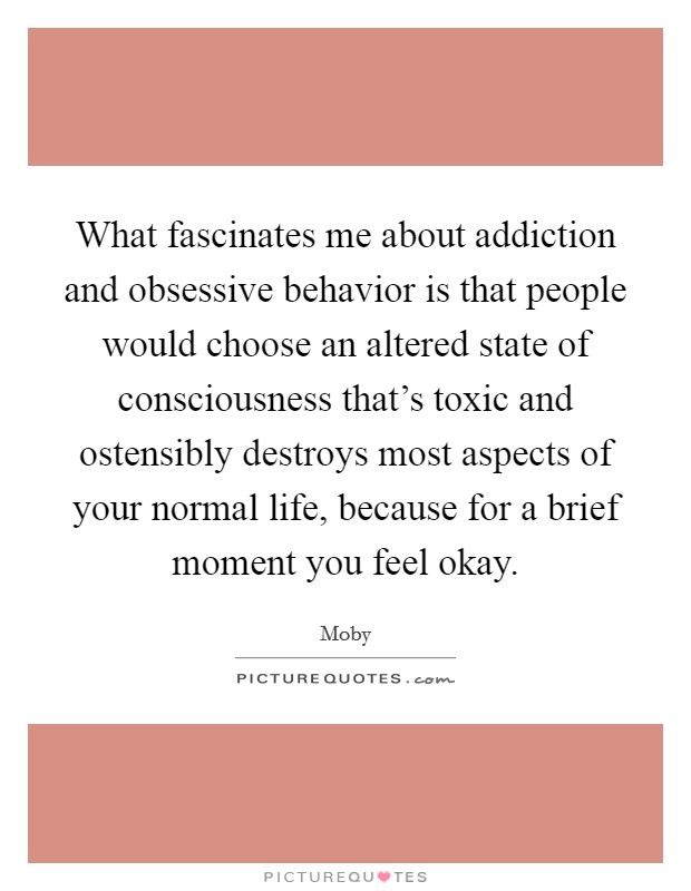 What fascinates me about addiction and obsessive behavior is that people would choose an altered state of consciousness that's toxic and ostensibly destroys most aspects of your normal life, because for a brief moment you feel okay. Picture Quote #1