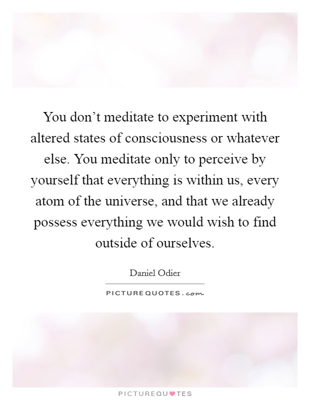 You don't meditate to experiment with altered states of consciousness or whatever else. You meditate only to perceive by yourself that everything is within us, every atom of the universe, and that we already possess everything we would wish to find outside of ourselves. Picture Quote #1
