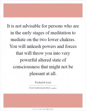 It is not advisable for persons who are in the early stages of meditation to mediate on the two lower chakras. You will unleash powers and forces that will throw you into very powerful altered state of consciousness that might not be pleasant at all Picture Quote #1
