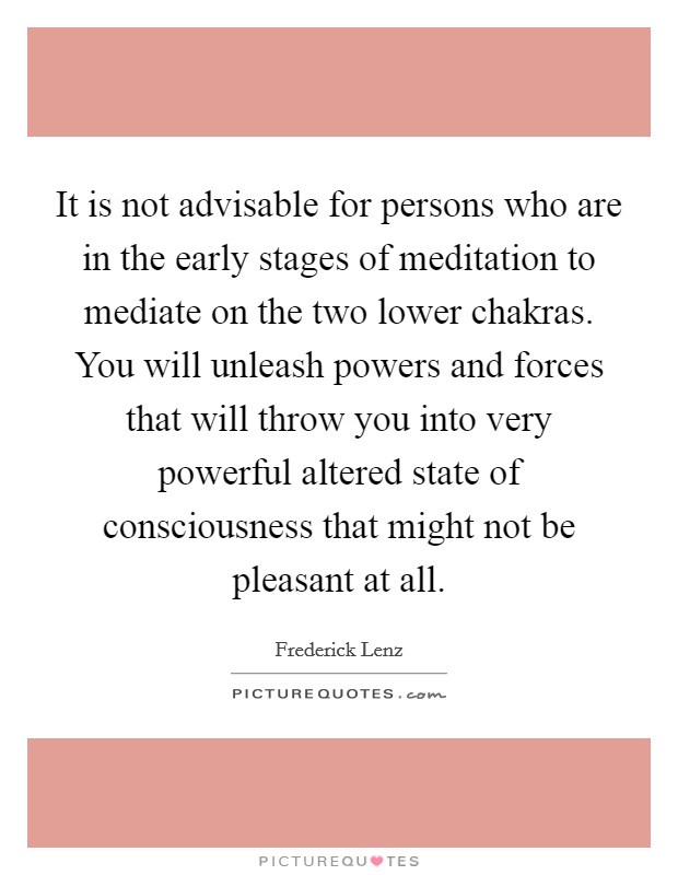 It is not advisable for persons who are in the early stages of meditation to mediate on the two lower chakras. You will unleash powers and forces that will throw you into very powerful altered state of consciousness that might not be pleasant at all. Picture Quote #1