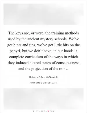 The keys are, or were, the training methods used by the ancient mystery schools. We’ve got hints and tips, we’ve got little bits on the papyri, but we don’t have, in our hands, a complete curriculum of the ways in which they induced altered states of consciousness and the projection of the mind Picture Quote #1