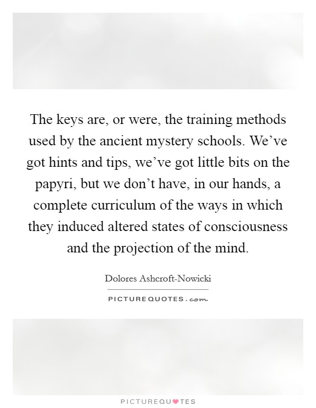The keys are, or were, the training methods used by the ancient mystery schools. We've got hints and tips, we've got little bits on the papyri, but we don't have, in our hands, a complete curriculum of the ways in which they induced altered states of consciousness and the projection of the mind. Picture Quote #1