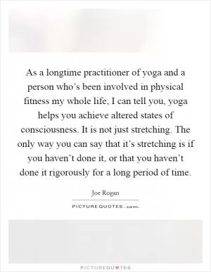 As a longtime practitioner of yoga and a person who’s been involved in physical fitness my whole life, I can tell you, yoga helps you achieve altered states of consciousness. It is not just stretching. The only way you can say that it’s stretching is if you haven’t done it, or that you haven’t done it rigorously for a long period of time Picture Quote #1
