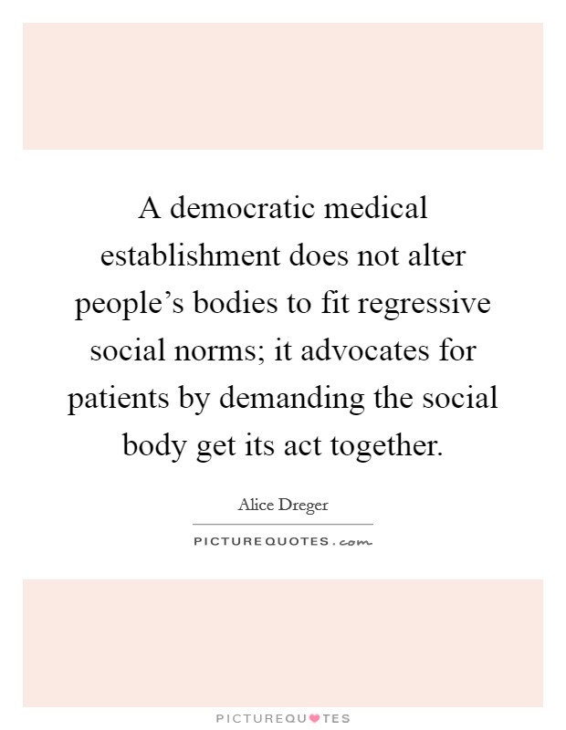 A democratic medical establishment does not alter people's bodies to fit regressive social norms; it advocates for patients by demanding the social body get its act together. Picture Quote #1