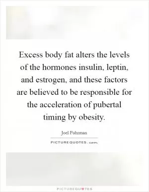 Excess body fat alters the levels of the hormones insulin, leptin, and estrogen, and these factors are believed to be responsible for the acceleration of pubertal timing by obesity Picture Quote #1