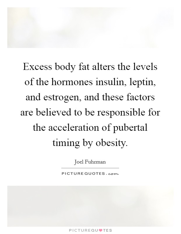 Excess body fat alters the levels of the hormones insulin, leptin, and estrogen, and these factors are believed to be responsible for the acceleration of pubertal timing by obesity. Picture Quote #1
