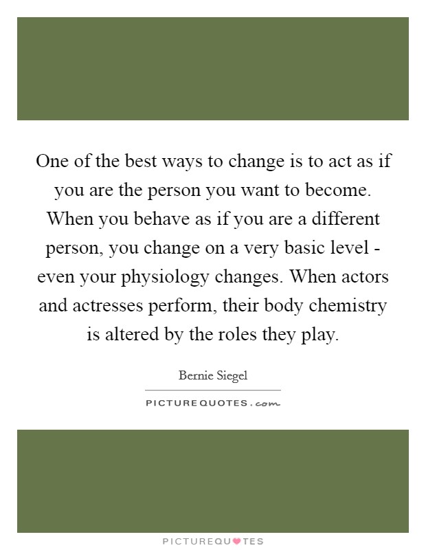 One of the best ways to change is to act as if you are the person you want to become. When you behave as if you are a different person, you change on a very basic level - even your physiology changes. When actors and actresses perform, their body chemistry is altered by the roles they play. Picture Quote #1