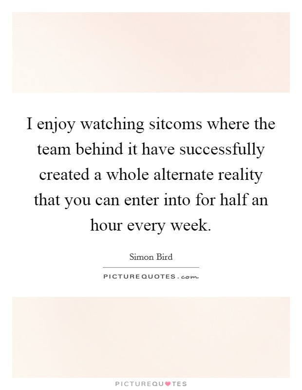 I enjoy watching sitcoms where the team behind it have successfully created a whole alternate reality that you can enter into for half an hour every week. Picture Quote #1