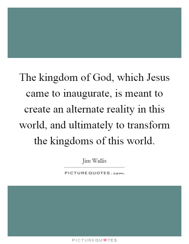 The kingdom of God, which Jesus came to inaugurate, is meant to create an alternate reality in this world, and ultimately to transform the kingdoms of this world. Picture Quote #1