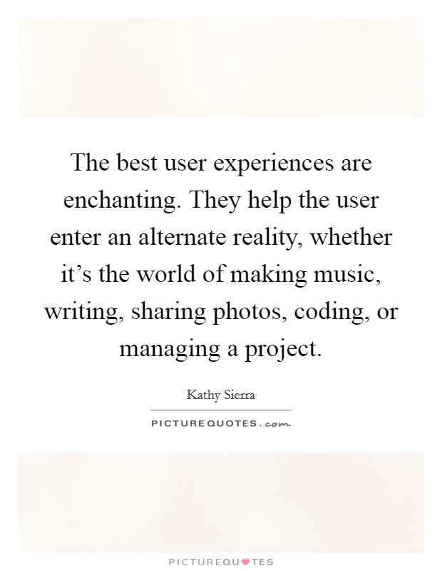 The best user experiences are enchanting. They help the user enter an alternate reality, whether it's the world of making music, writing, sharing photos, coding, or managing a project. Picture Quote #1