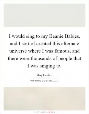 I would sing to my Beanie Babies, and I sort of created this alternate universe where I was famous, and there were thousands of people that I was singing to Picture Quote #1