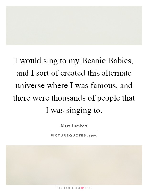 I would sing to my Beanie Babies, and I sort of created this alternate universe where I was famous, and there were thousands of people that I was singing to. Picture Quote #1