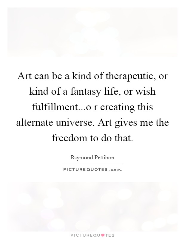 Art can be a kind of therapeutic, or kind of a fantasy life, or wish fulfillment...o r creating this alternate universe. Art gives me the freedom to do that. Picture Quote #1