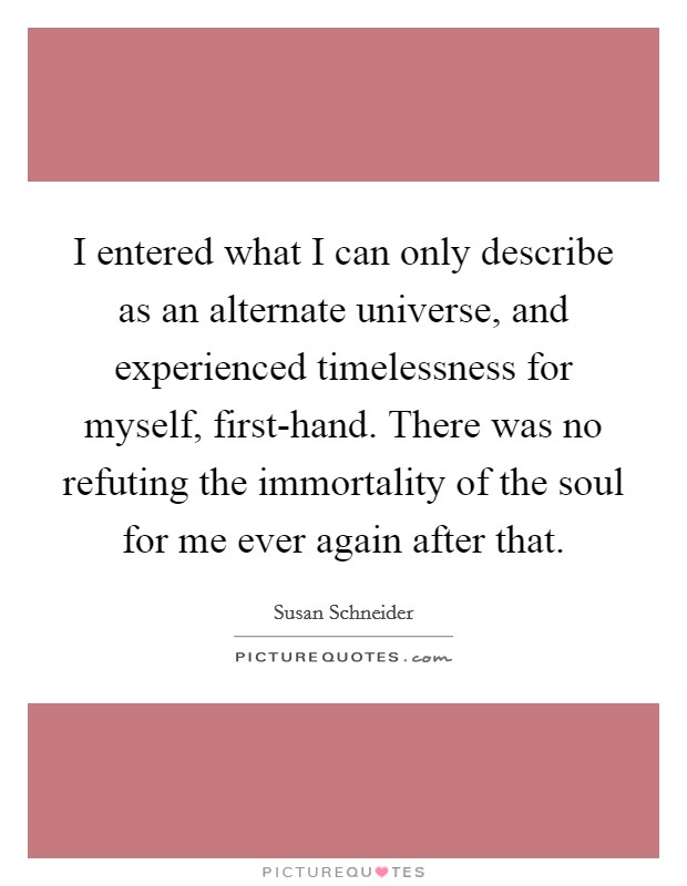 I entered what I can only describe as an alternate universe, and experienced timelessness for myself, first-hand. There was no refuting the immortality of the soul for me ever again after that. Picture Quote #1