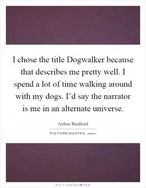 I chose the title Dogwalker because that describes me pretty well. I spend a lot of time walking around with my dogs. I’d say the narrator is me in an alternate universe Picture Quote #1