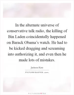 In the alternate universe of conservative talk radio, the killing of Bin Laden coincidentally happened on Barack Obama’s watch. He had to be kicked dragging and screaming into authorizing it, and even then he made lots of mistakes Picture Quote #1