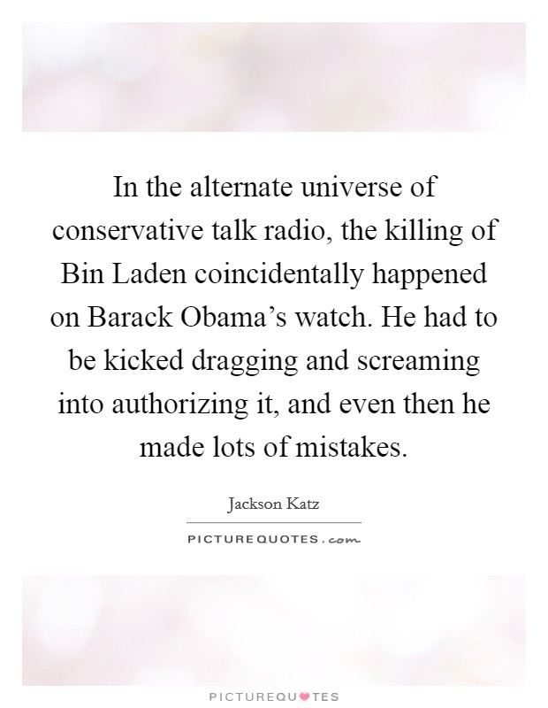 In the alternate universe of conservative talk radio, the killing of Bin Laden coincidentally happened on Barack Obama's watch. He had to be kicked dragging and screaming into authorizing it, and even then he made lots of mistakes. Picture Quote #1