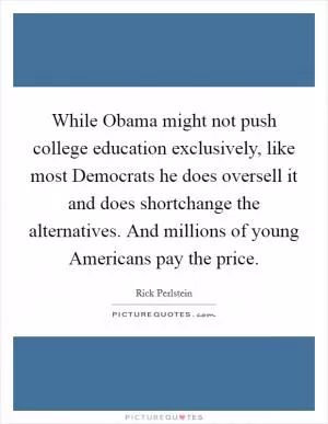 While Obama might not push college education exclusively, like most Democrats he does oversell it and does shortchange the alternatives. And millions of young Americans pay the price Picture Quote #1