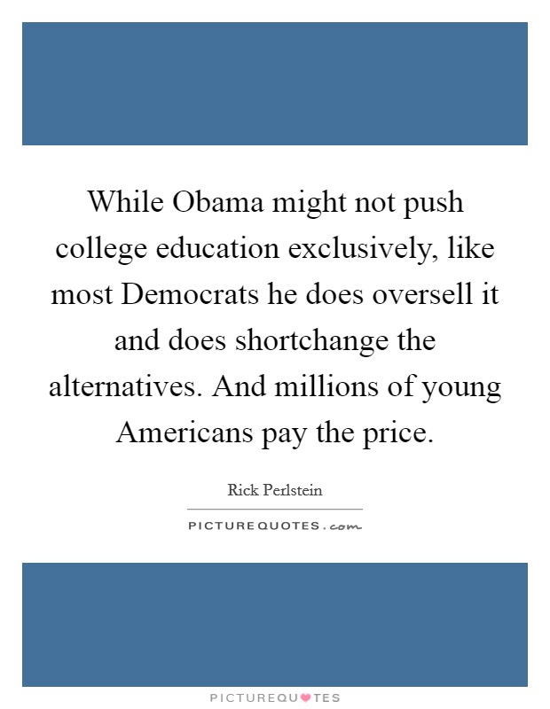 While Obama might not push college education exclusively, like most Democrats he does oversell it and does shortchange the alternatives. And millions of young Americans pay the price. Picture Quote #1