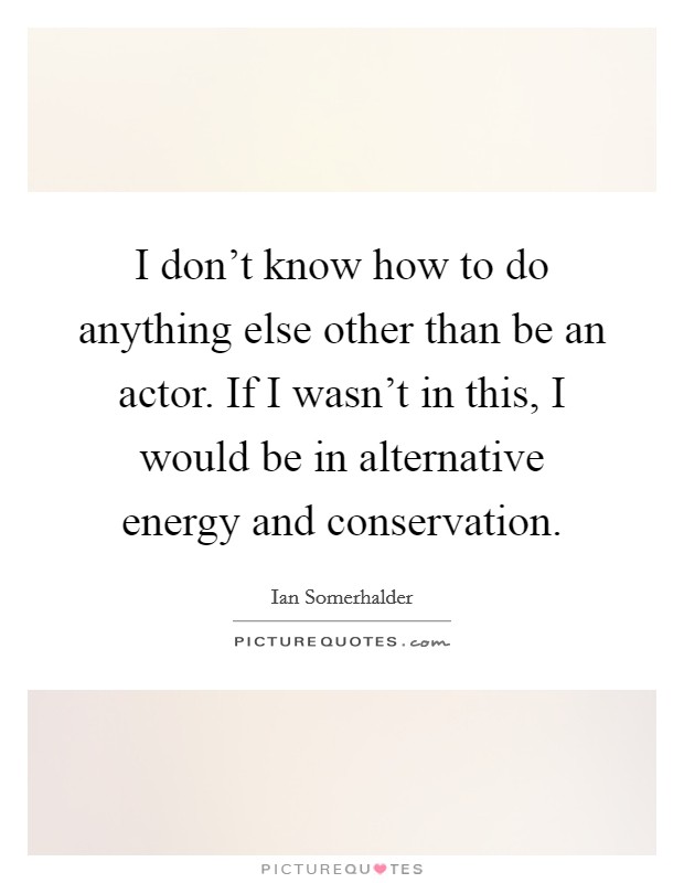 I don't know how to do anything else other than be an actor. If I wasn't in this, I would be in alternative energy and conservation. Picture Quote #1