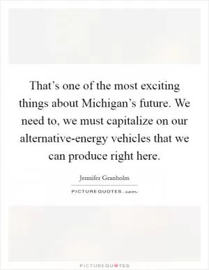 That’s one of the most exciting things about Michigan’s future. We need to, we must capitalize on our alternative-energy vehicles that we can produce right here Picture Quote #1