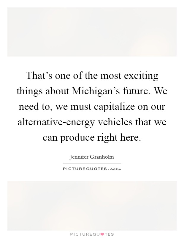 That's one of the most exciting things about Michigan's future. We need to, we must capitalize on our alternative-energy vehicles that we can produce right here. Picture Quote #1