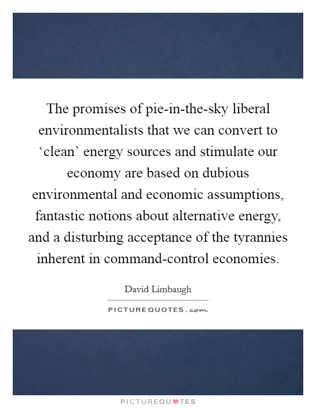 The promises of pie-in-the-sky liberal environmentalists that we can convert to ‘clean' energy sources and stimulate our economy are based on dubious environmental and economic assumptions, fantastic notions about alternative energy, and a disturbing acceptance of the tyrannies inherent in command-control economies. Picture Quote #1