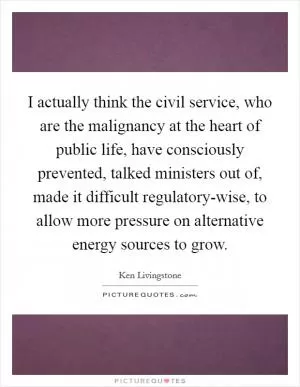 I actually think the civil service, who are the malignancy at the heart of public life, have consciously prevented, talked ministers out of, made it difficult regulatory-wise, to allow more pressure on alternative energy sources to grow Picture Quote #1