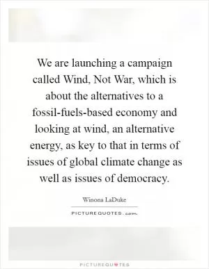 We are launching a campaign called Wind, Not War, which is about the alternatives to a fossil-fuels-based economy and looking at wind, an alternative energy, as key to that in terms of issues of global climate change as well as issues of democracy Picture Quote #1