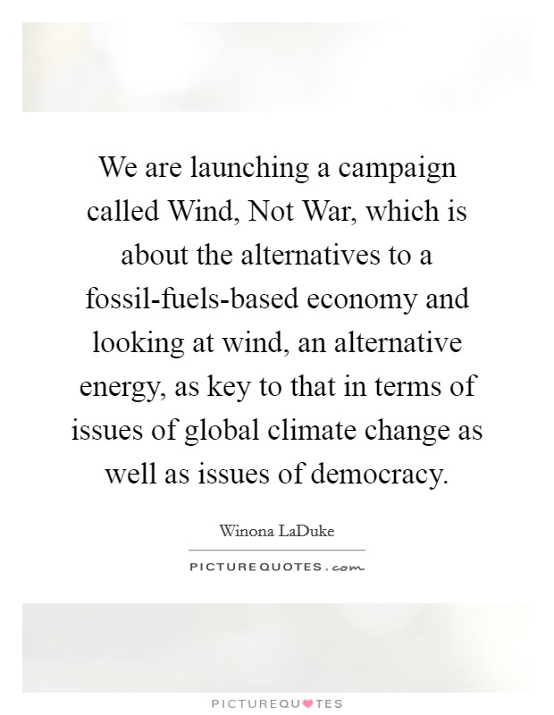 We are launching a campaign called Wind, Not War, which is about the alternatives to a fossil-fuels-based economy and looking at wind, an alternative energy, as key to that in terms of issues of global climate change as well as issues of democracy. Picture Quote #1