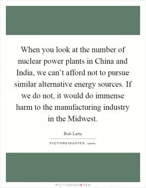 When you look at the number of nuclear power plants in China and India, we can’t afford not to pursue similar alternative energy sources. If we do not, it would do immense harm to the manufacturing industry in the Midwest Picture Quote #1