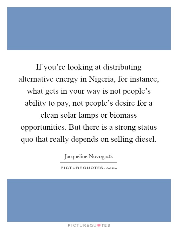 If you're looking at distributing alternative energy in Nigeria, for instance, what gets in your way is not people's ability to pay, not people's desire for a clean solar lamps or biomass opportunities. But there is a strong status quo that really depends on selling diesel. Picture Quote #1