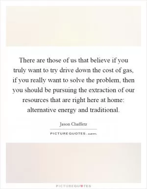 There are those of us that believe if you truly want to try drive down the cost of gas, if you really want to solve the problem, then you should be pursuing the extraction of our resources that are right here at home: alternative energy and traditional Picture Quote #1