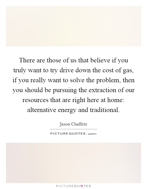 There are those of us that believe if you truly want to try drive down the cost of gas, if you really want to solve the problem, then you should be pursuing the extraction of our resources that are right here at home: alternative energy and traditional. Picture Quote #1